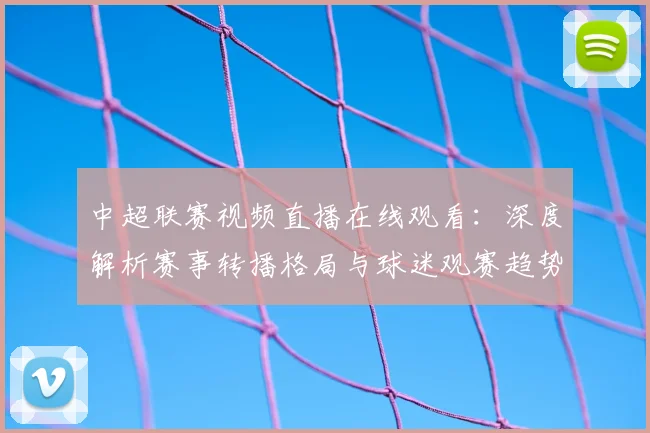 中超联赛视频直播在线观看:深度解析赛事转播格局与球迷观赛趋势_20260611140853