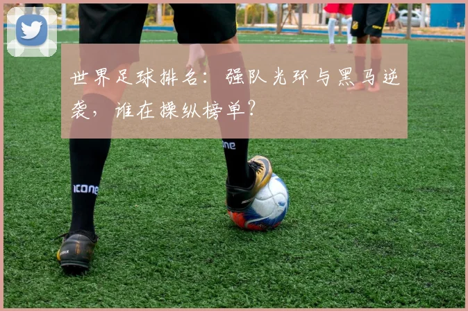 世界足球排名：强队光环与黑马逆袭，谁在操纵榜单？