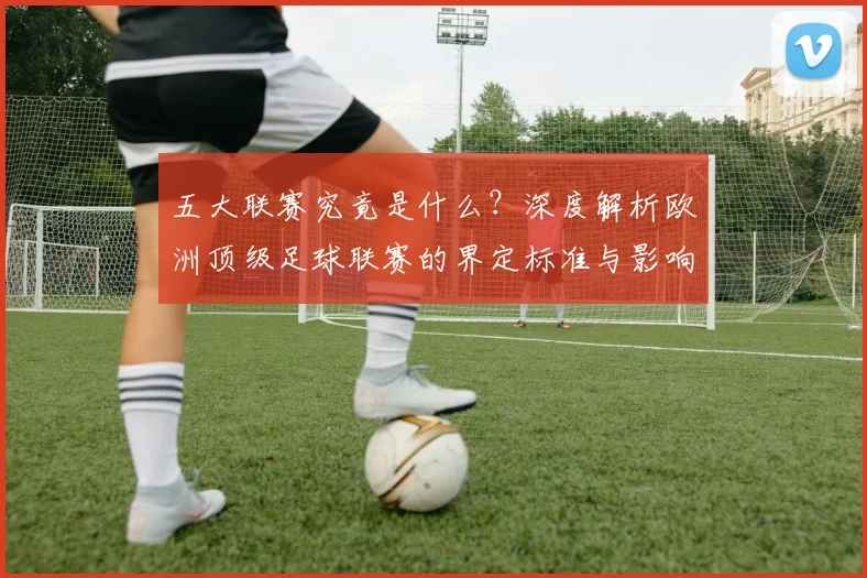五大联赛究竟是什么？深度解析欧洲顶级足球联赛的界定标准与影响力