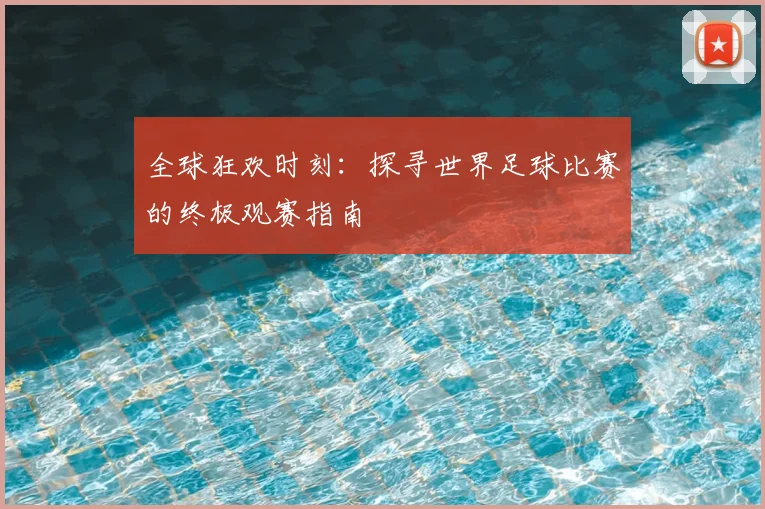 全球狂欢时刻：探寻世界足球比赛的终极观赛指南